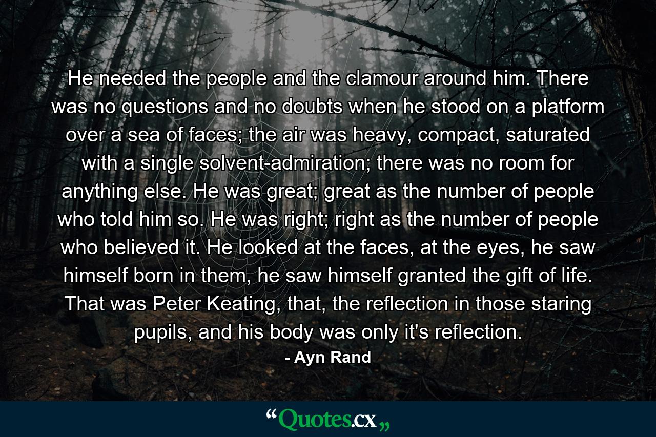 He needed the people and the clamour around him. There was no questions and no doubts when he stood on a platform over a sea of faces; the air was heavy, compact, saturated with a single solvent-admiration; there was no room for anything else. He was great; great as the number of people who told him so. He was right; right as the number of people who believed it. He looked at the faces, at the eyes, he saw himself born in them, he saw himself granted the gift of life. That was Peter Keating, that, the reflection in those staring pupils, and his body was only it's reflection. - Quote by Ayn Rand