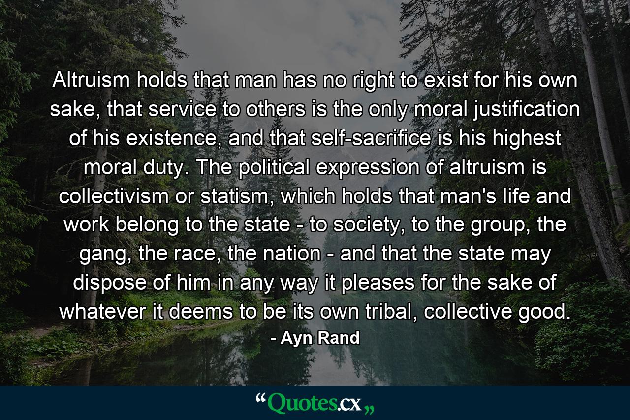 Altruism holds that man has no right to exist for his own sake, that service to others is the only moral justification of his existence, and that self-sacrifice is his highest moral duty. The political expression of altruism is collectivism or statism, which holds that man's life and work belong to the state - to society, to the group, the gang, the race, the nation - and that the state may dispose of him in any way it pleases for the sake of whatever it deems to be its own tribal, collective good. - Quote by Ayn Rand