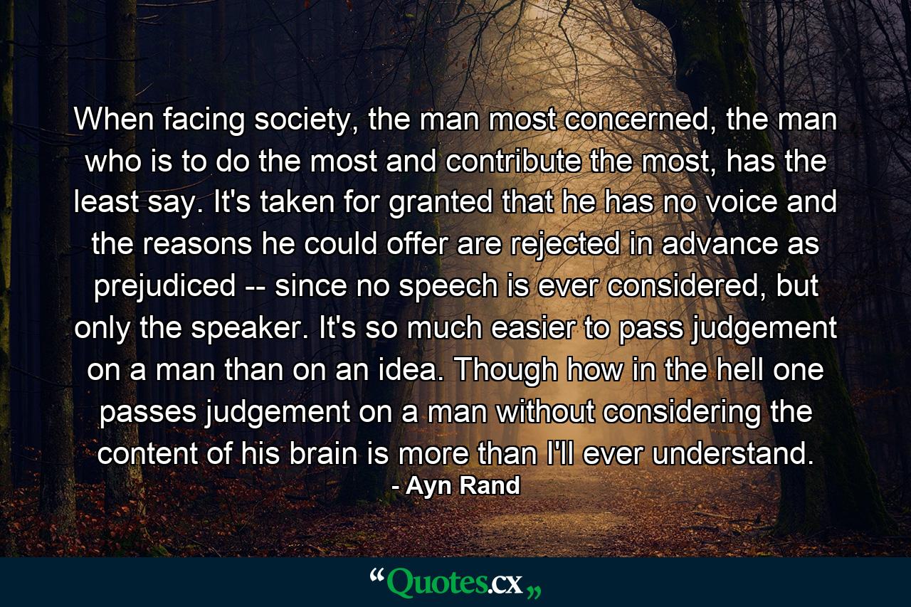 When facing society, the man most concerned, the man who is to do the most and contribute the most, has the least say. It's taken for granted that he has no voice and the reasons he could offer are rejected in advance as prejudiced -- since no speech is ever considered, but only the speaker. It's so much easier to pass judgement on a man than on an idea. Though how in the hell one passes judgement on a man without considering the content of his brain is more than I'll ever understand. - Quote by Ayn Rand