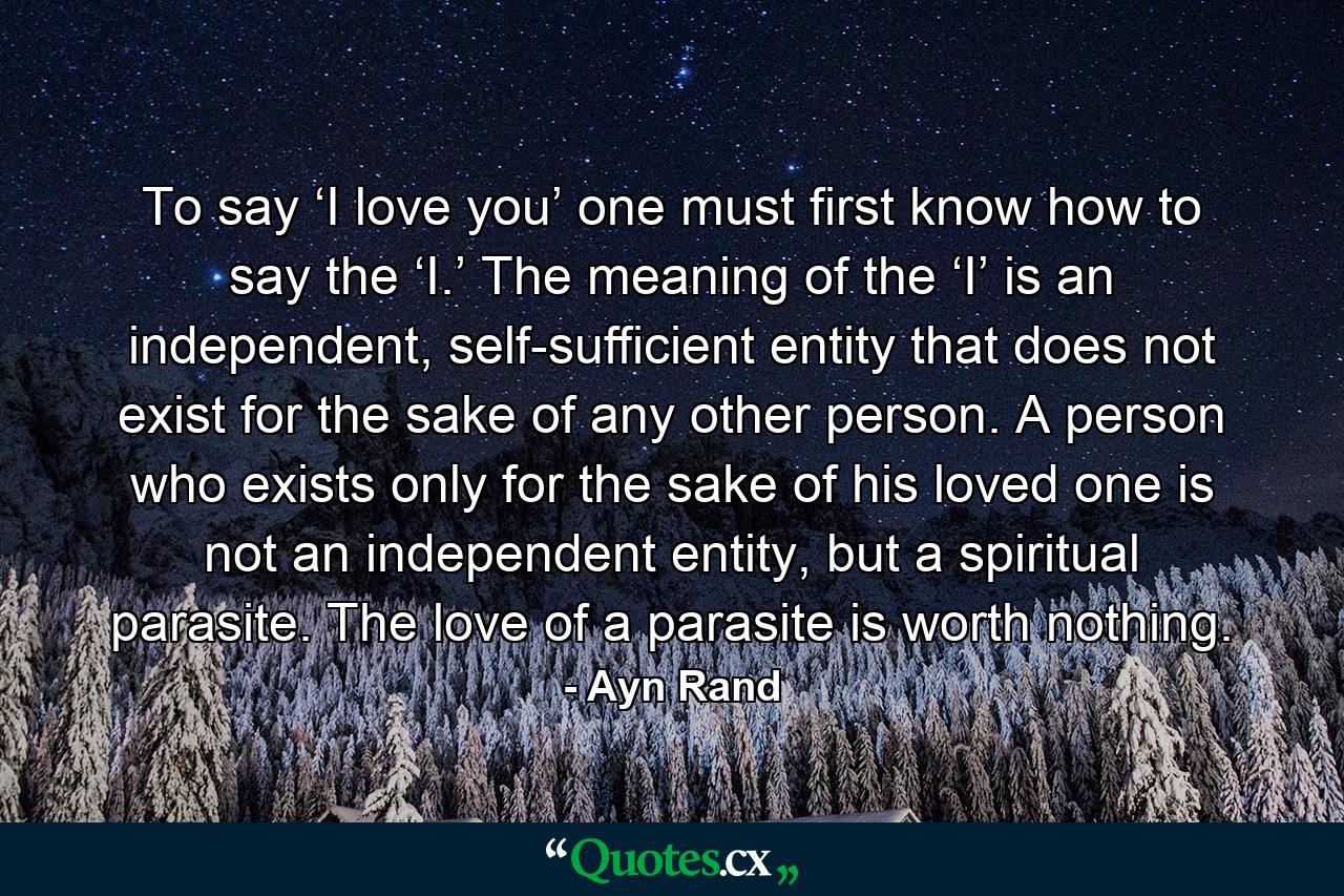 To say ‘I love you’ one must first know how to say the ‘I.’ The meaning of the ‘I’ is an independent, self-sufficient entity that does not exist for the sake of any other person. A person who exists only for the sake of his loved one is not an independent entity, but a spiritual parasite. The love of a parasite is worth nothing. - Quote by Ayn Rand