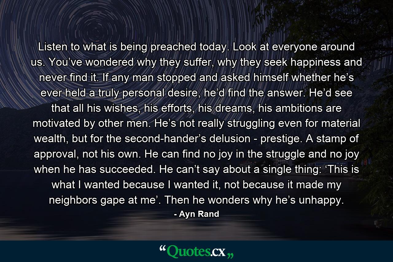 Listen to what is being preached today. Look at everyone around us. You’ve wondered why they suffer, why they seek happiness and never find it. If any man stopped and asked himself whether he’s ever held a truly personal desire, he’d find the answer. He’d see that all his wishes, his efforts, his dreams, his ambitions are motivated by other men. He’s not really struggling even for material wealth, but for the second-hander’s delusion - prestige. A stamp of approval, not his own. He can find no joy in the struggle and no joy when he has succeeded. He can’t say about a single thing: ‘This is what I wanted because I wanted it, not because it made my neighbors gape at me’. Then he wonders why he’s unhappy. - Quote by Ayn Rand