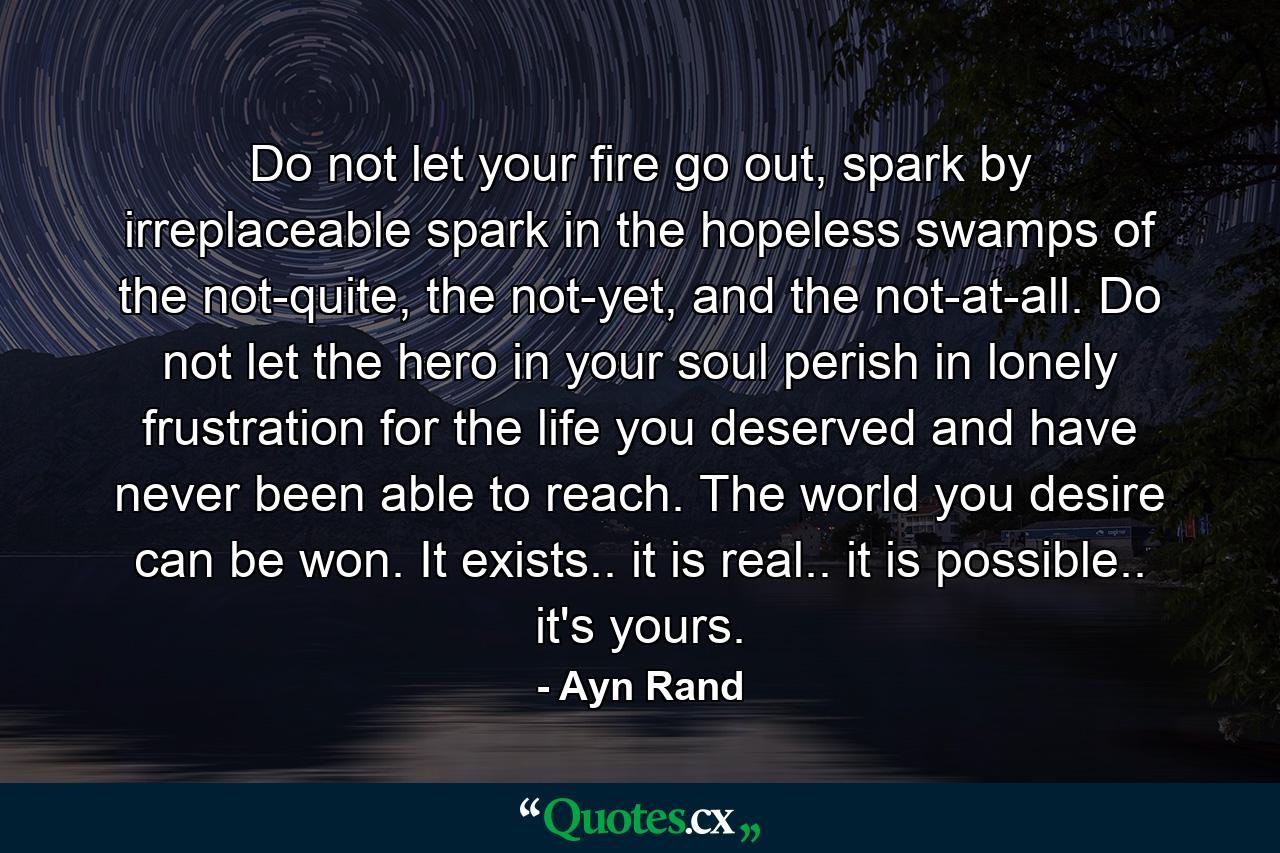 Do not let your fire go out, spark by irreplaceable spark in the hopeless swamps of the not-quite, the not-yet, and the not-at-all. Do not let the hero in your soul perish in lonely frustration for the life you deserved and have never been able to reach. The world you desire can be won. It exists.. it is real.. it is possible.. it's yours. - Quote by Ayn Rand