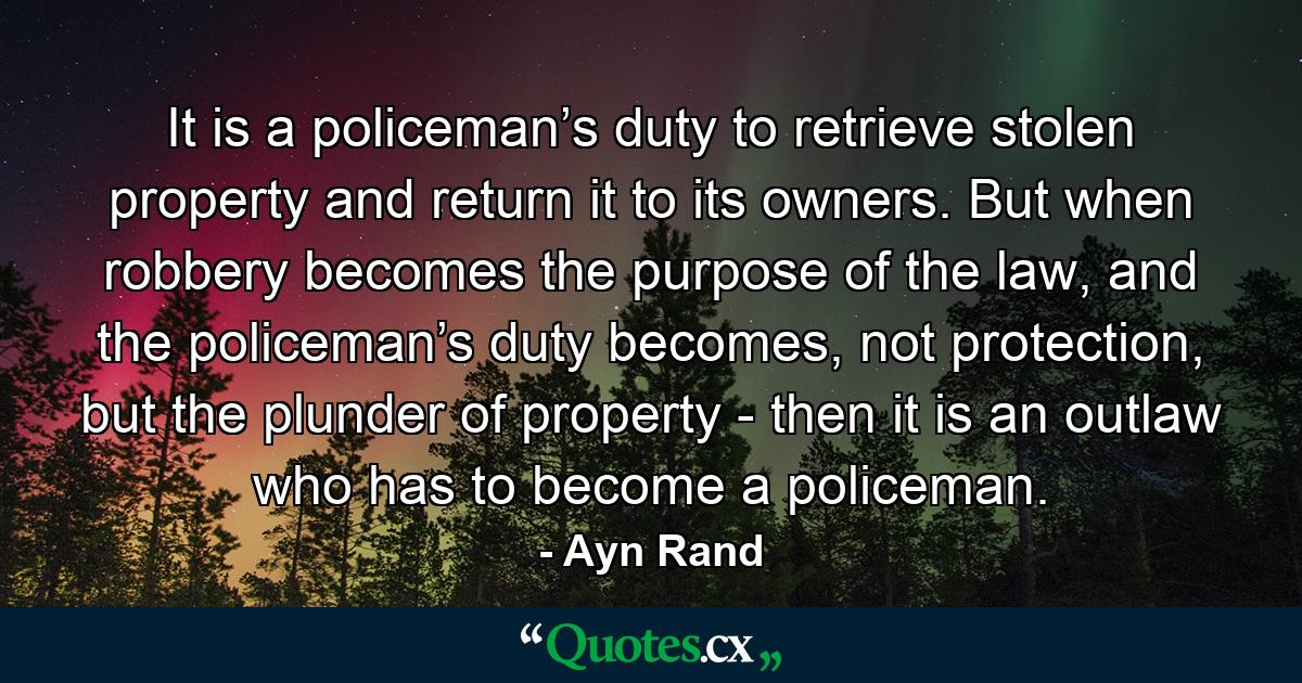 It is a policeman’s duty to retrieve stolen property and return it to its owners. But when robbery becomes the purpose of the law, and the policeman’s duty becomes, not protection, but the plunder of property - then it is an outlaw who has to become a policeman. - Quote by Ayn Rand