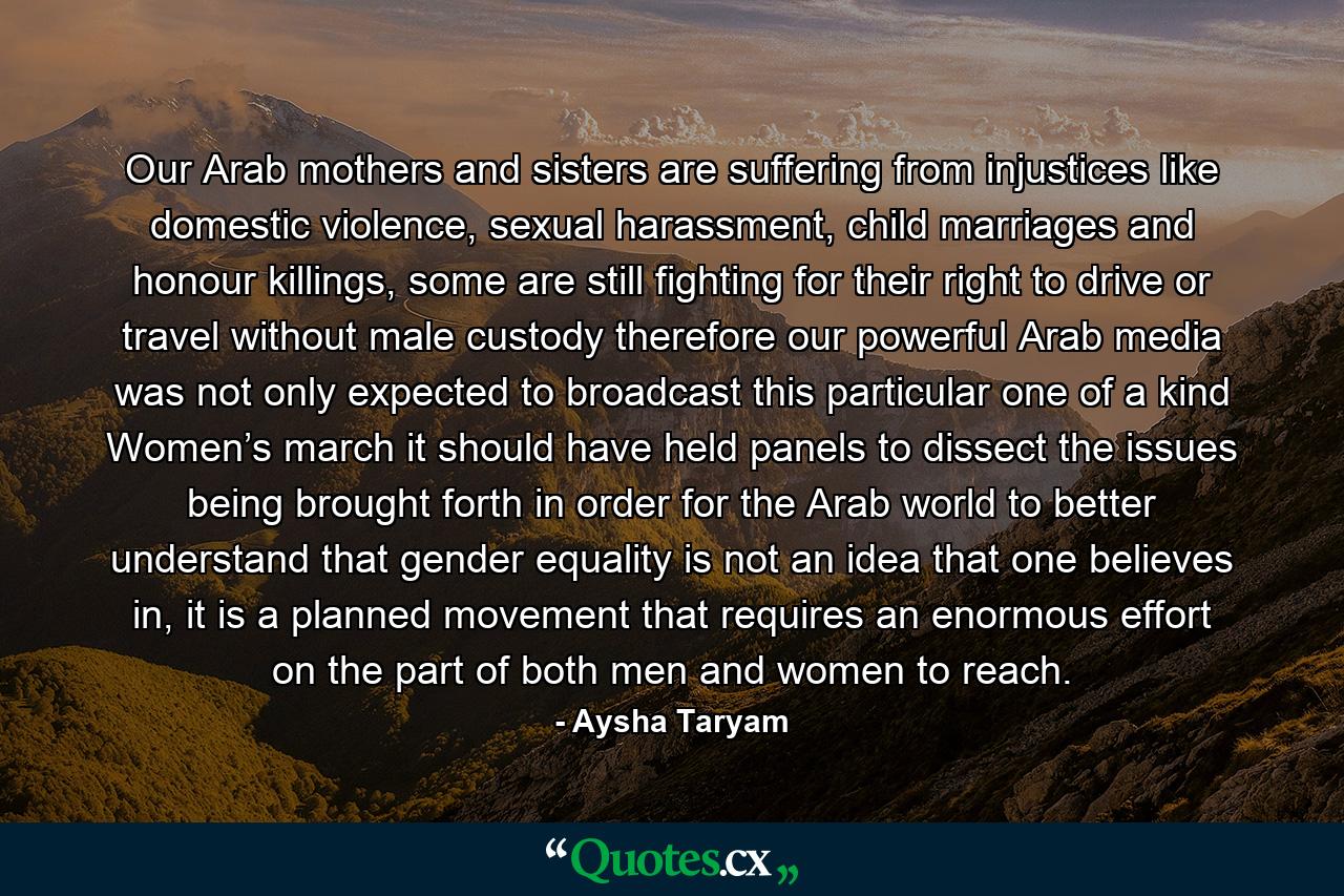 Our Arab mothers and sisters are suffering from injustices like domestic violence, sexual harassment, child marriages and honour killings, some are still fighting for their right to drive or travel without male custody therefore our powerful Arab media was not only expected to broadcast this particular one of a kind Women’s march it should have held panels to dissect the issues being brought forth in order for the Arab world to better understand that gender equality is not an idea that one believes in, it is a planned movement that requires an enormous effort on the part of both men and women to reach. - Quote by Aysha Taryam