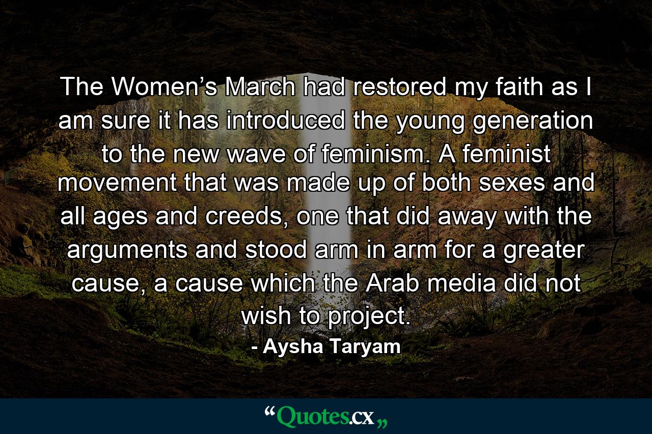 The Women’s March had restored my faith as I am sure it has introduced the young generation to the new wave of feminism. A feminist movement that was made up of both sexes and all ages and creeds, one that did away with the arguments and stood arm in arm for a greater cause, a cause which the Arab media did not wish to project. - Quote by Aysha Taryam