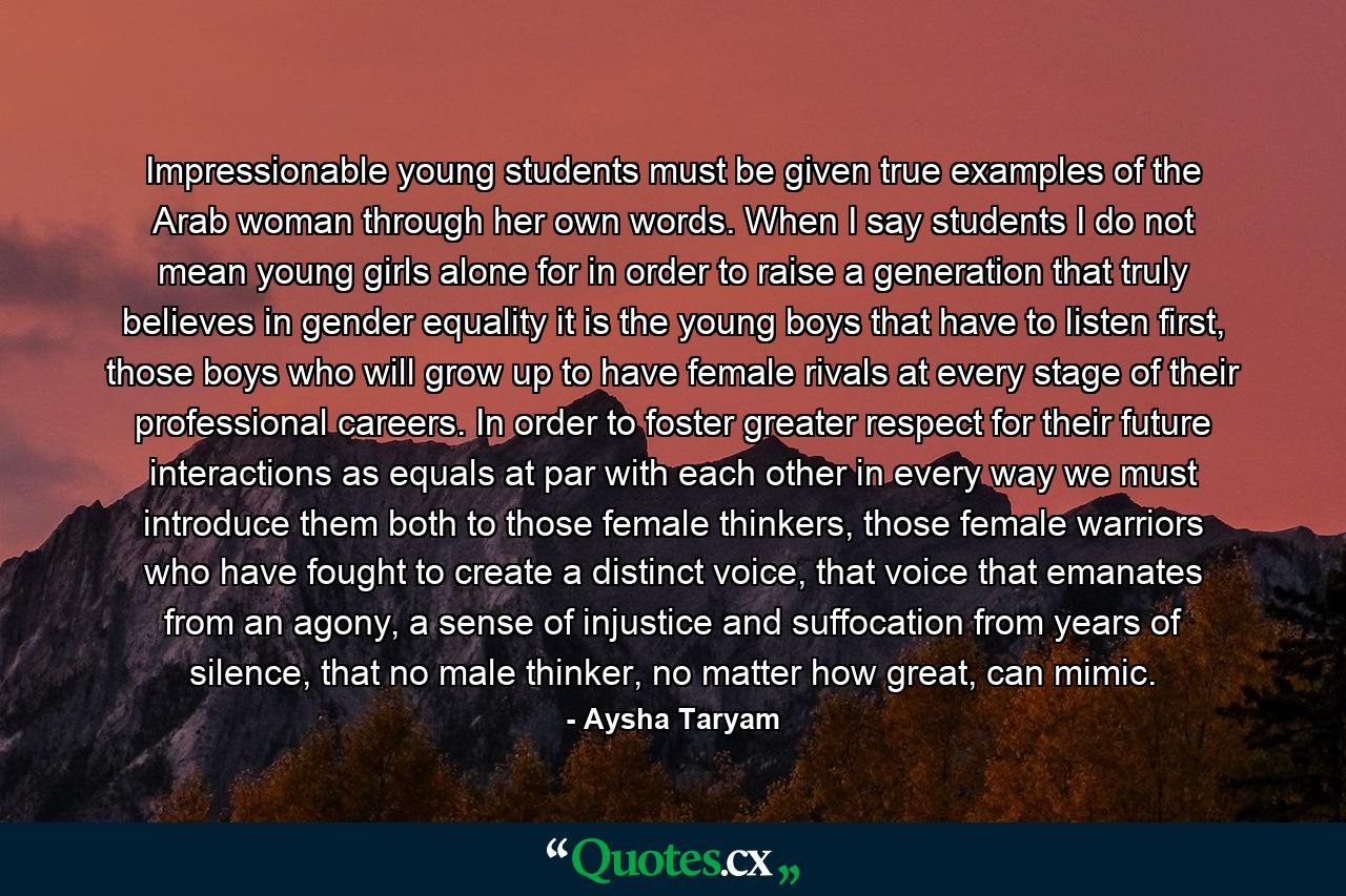 Impressionable young students must be given true examples of the Arab woman through her own words. When I say students I do not mean young girls alone for in order to raise a generation that truly believes in gender equality it is the young boys that have to listen first, those boys who will grow up to have female rivals at every stage of their professional careers. In order to foster greater respect for their future interactions as equals at par with each other in every way we must introduce them both to those female thinkers, those female warriors who have fought to create a distinct voice, that voice that emanates from an agony, a sense of injustice and suffocation from years of silence, that no male thinker, no matter how great, can mimic. - Quote by Aysha Taryam