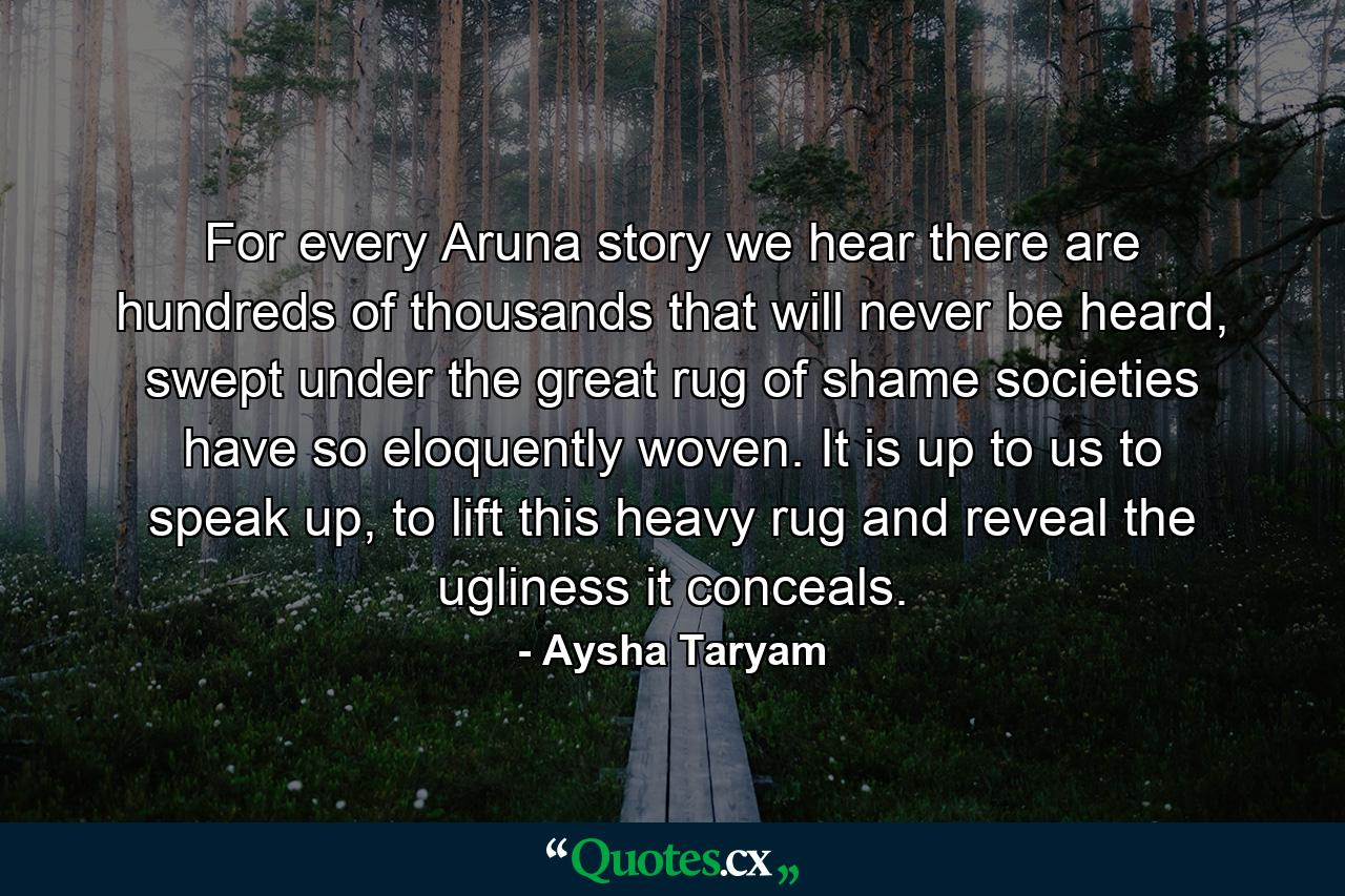 For every Aruna story we hear there are hundreds of thousands that will never be heard, swept under the great rug of shame societies have so eloquently woven. It is up to us to speak up, to lift this heavy rug and reveal the ugliness it conceals. - Quote by Aysha Taryam