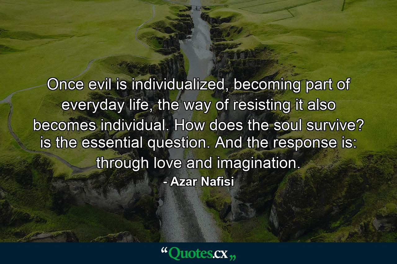 Once evil is individualized, becoming part of everyday life, the way of resisting it also becomes individual. How does the soul survive? is the essential question. And the response is: through love and imagination. - Quote by Azar Nafisi