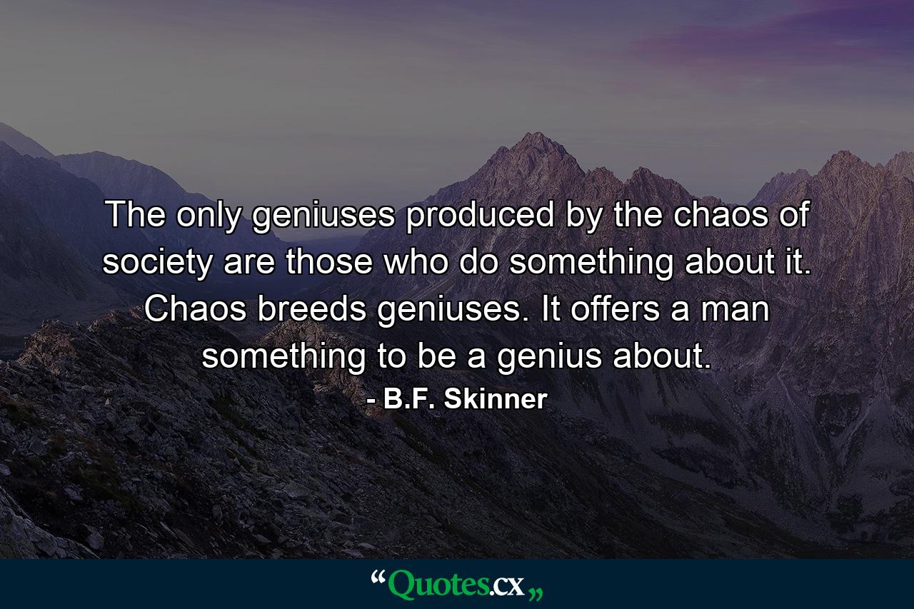 The only geniuses produced by the chaos of society are those who do something about it. Chaos breeds geniuses. It offers a man something to be a genius about. - Quote by B.F. Skinner