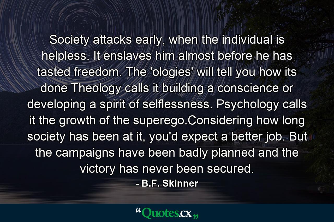 Society attacks early, when the individual is helpless. It enslaves him almost before he has tasted freedom. The 'ologies' will tell you how its done Theology calls it building a conscience or developing a spirit of selflessness. Psychology calls it the growth of the superego.Considering how long society has been at it, you'd expect a better job. But the campaigns have been badly planned and the victory has never been secured. - Quote by B.F. Skinner