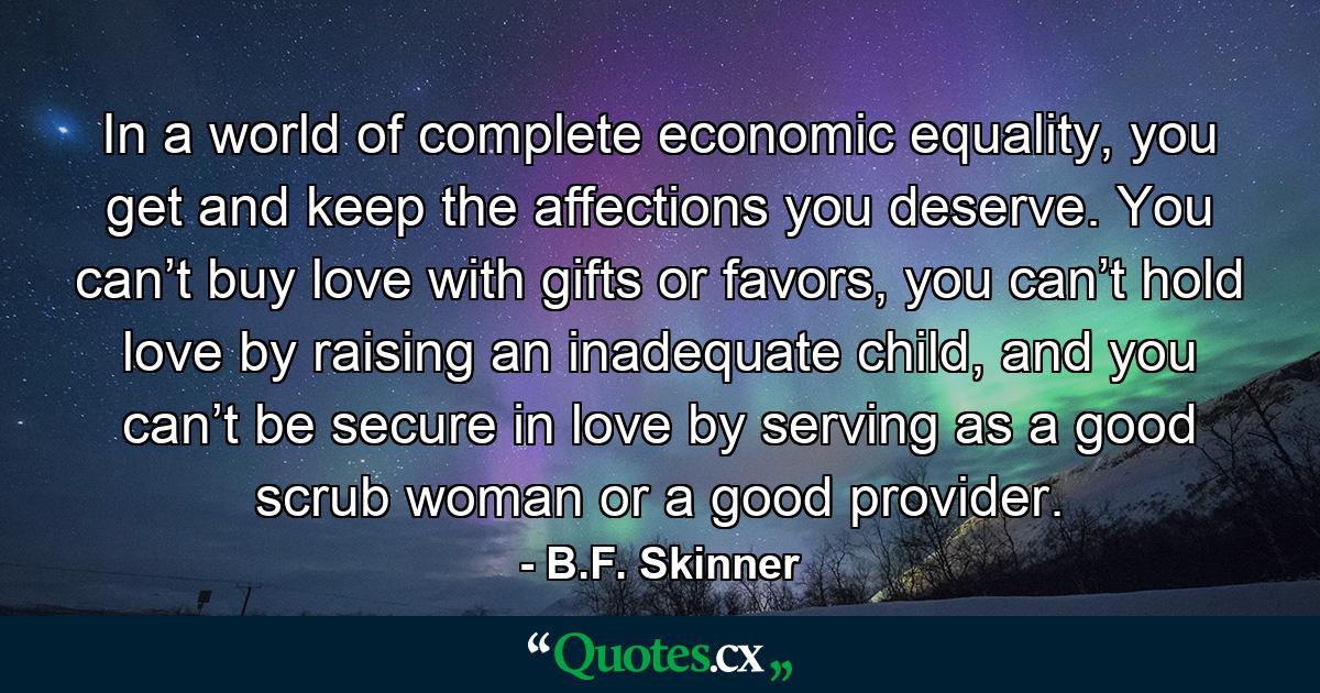 In a world of complete economic equality, you get and keep the affections you deserve. You can’t buy love with gifts or favors, you can’t hold love by raising an inadequate child, and you can’t be secure in love by serving as a good scrub woman or a good provider. - Quote by B.F. Skinner