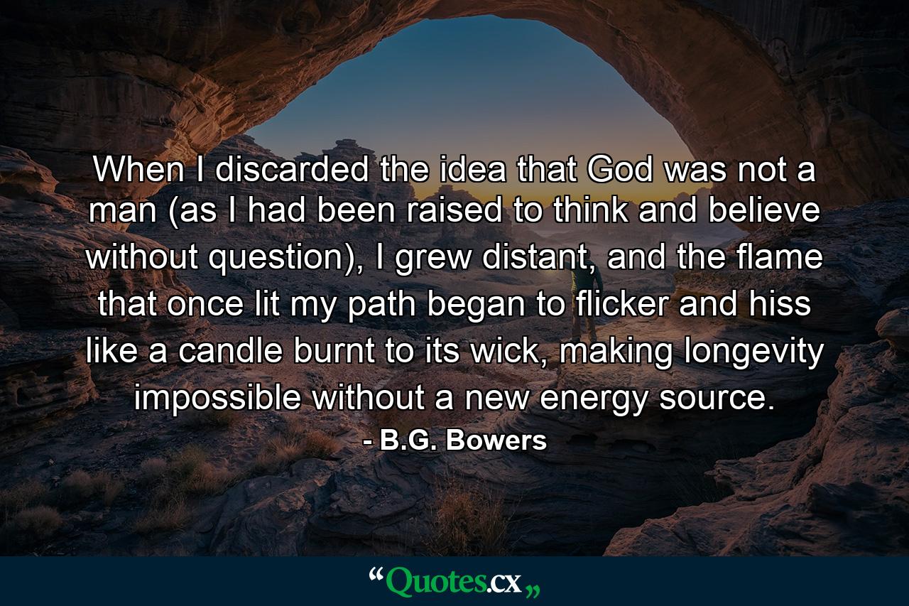 When I discarded the idea that God was not a man (as I had been raised to think and believe without question), I grew distant, and the flame that once lit my path began to flicker and hiss like a candle burnt to its wick, making longevity impossible without a new energy source. - Quote by B.G. Bowers