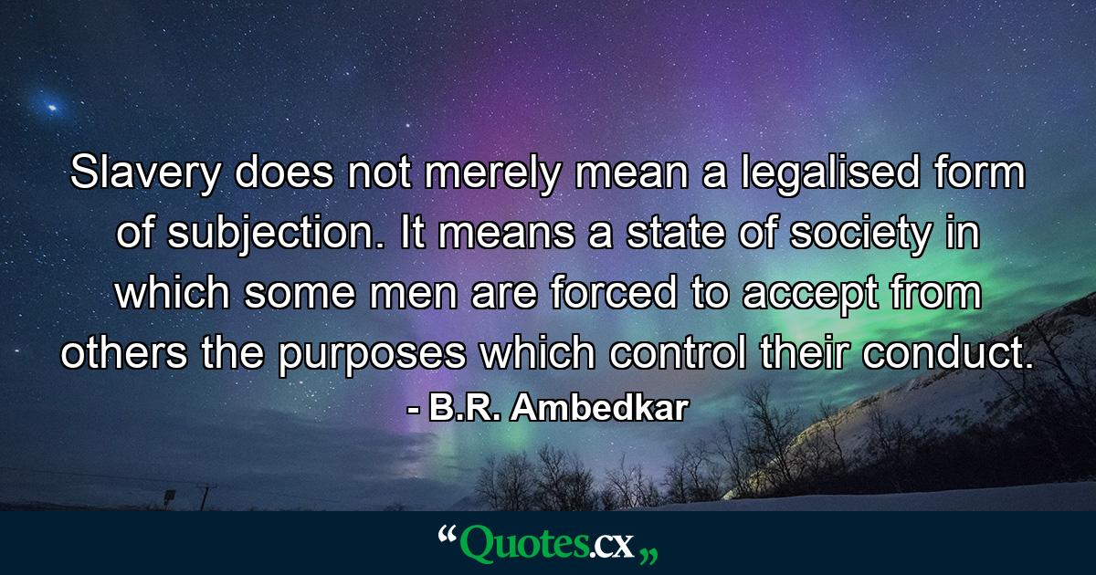 Slavery does not merely mean a legalised form of subjection. It means a state of society in which some men are forced to accept from others the purposes which control their conduct. - Quote by B.R. Ambedkar