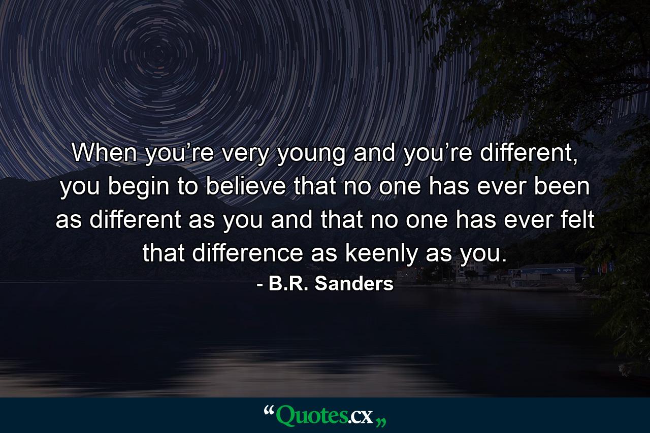 When you’re very young and you’re different, you begin to believe that no one has ever been as different as you and that no one has ever felt that difference as keenly as you. - Quote by B.R. Sanders