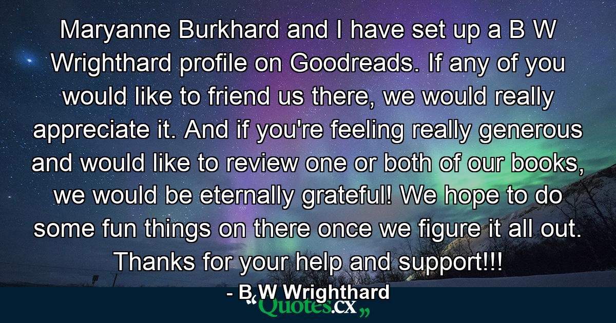 Maryanne Burkhard and I have set up a B W Wrighthard profile on Goodreads. If any of you would like to friend us there, we would really appreciate it. And if you're feeling really generous and would like to review one or both of our books, we would be eternally grateful! We hope to do some fun things on there once we figure it all out. Thanks for your help and support!!! - Quote by B W Wrighthard