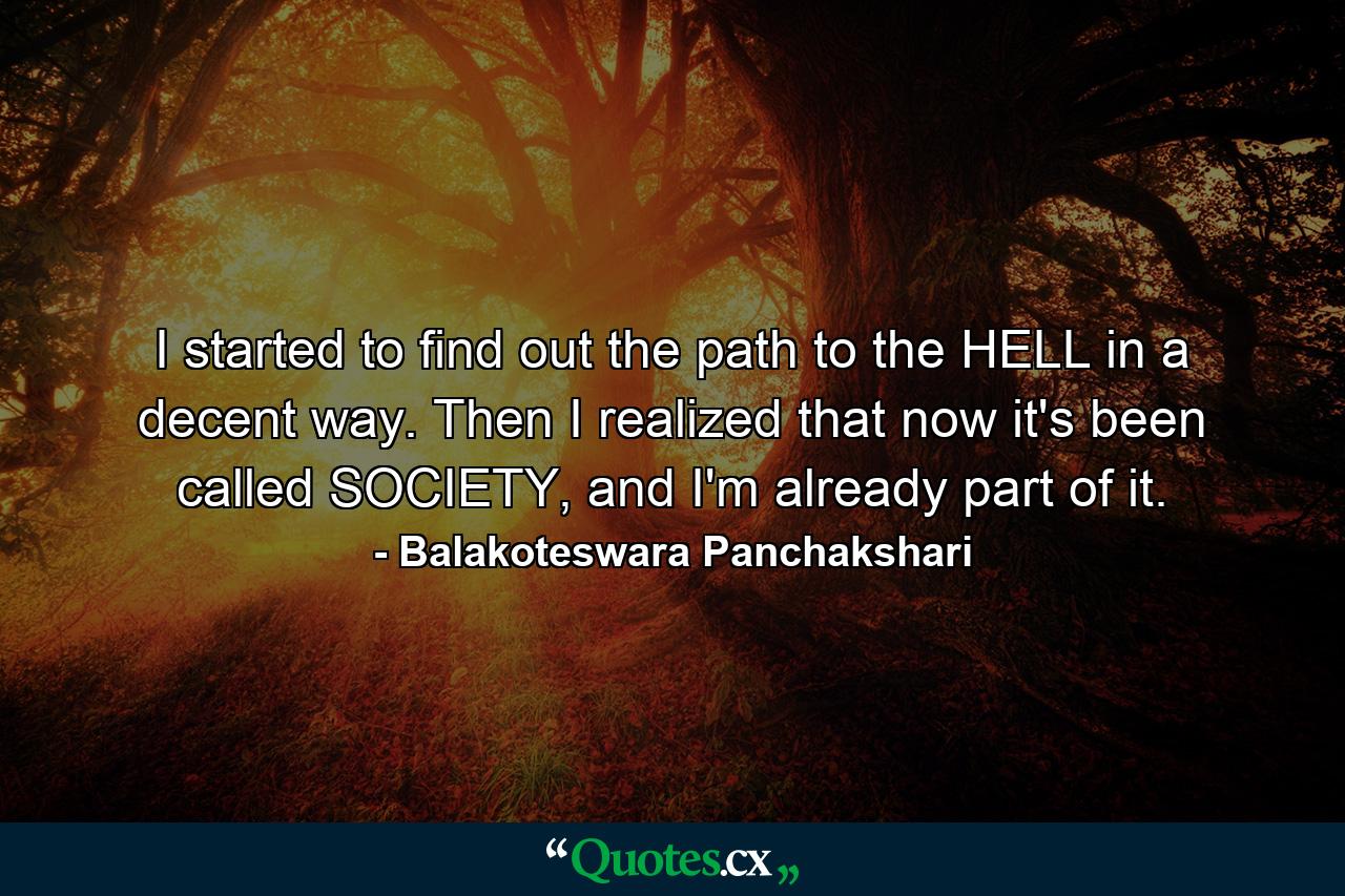 I started to find out the path to the HELL in a decent way. Then I realized that now it's been called SOCIETY, and I'm already part of it. - Quote by Balakoteswara Panchakshari