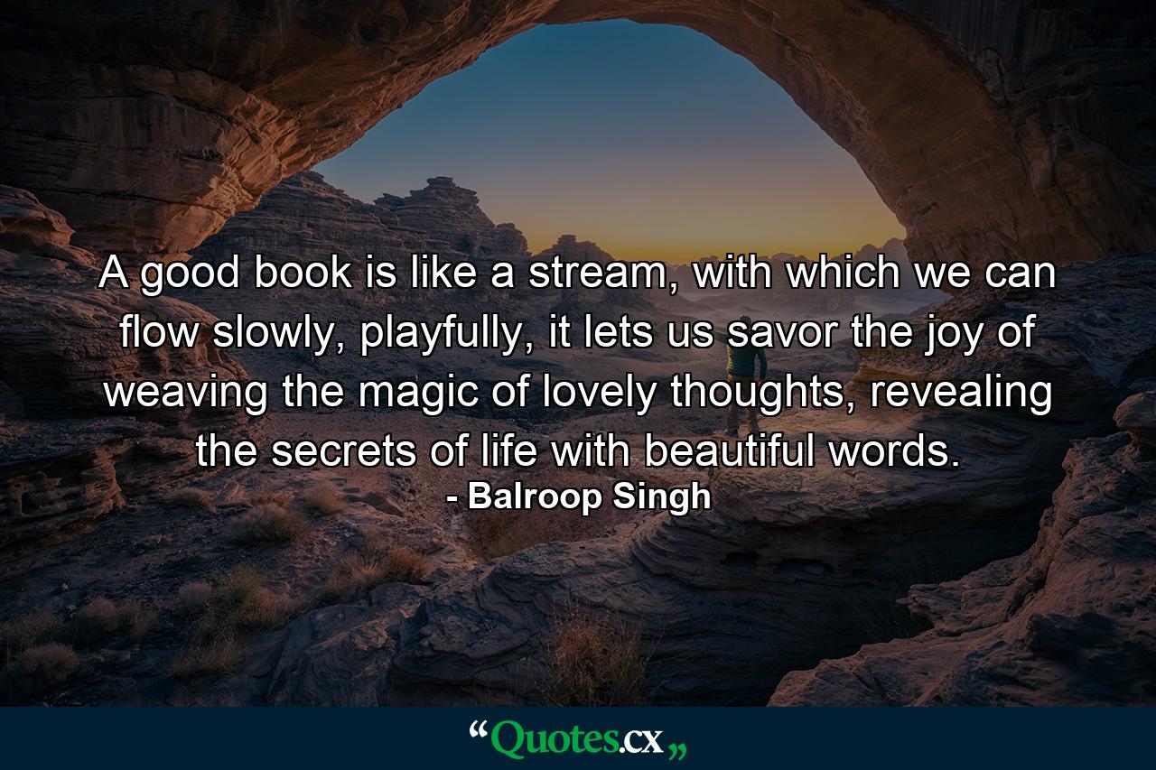 A good book is like a stream, with which we can flow slowly, playfully, it lets us savor the joy of weaving the magic of lovely thoughts, revealing the secrets of life with beautiful words. - Quote by Balroop Singh