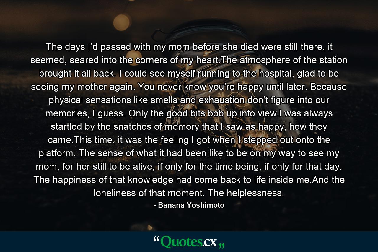 The days I’d passed with my mom before she died were still there, it seemed, seared into the corners of my heart.The atmosphere of the station brought it all back. I could see myself running to the hospital, glad to be seeing my mother again. You never know you’re happy until later. Because physical sensations like smells and exhaustion don’t figure into our memories, I guess. Only the good bits bob up into view.I was always startled by the snatches of memory that I saw as happy, how they came.This time, it was the feeling I got when I stepped out onto the platform. The sense of what it had been like to be on my way to see my mom, for her still to be alive, if only for the time being, if only for that day. The happiness of that knowledge had come back to life inside me.And the loneliness of that moment. The helplessness. - Quote by Banana Yoshimoto