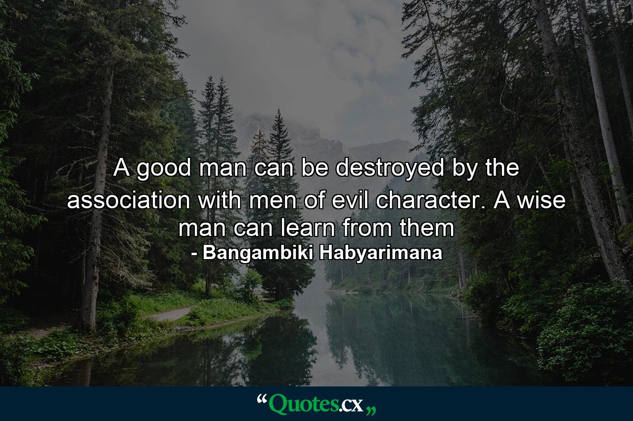 A good man can be destroyed by the association with men of evil character. A wise man can learn from them - Quote by Bangambiki Habyarimana