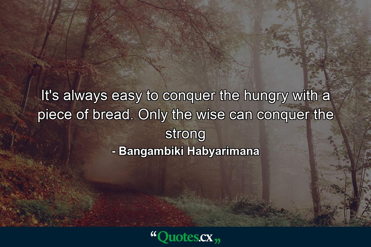 It's always easy to conquer the hungry with a piece of bread. Only the wise can conquer the strong - Quote by Bangambiki Habyarimana