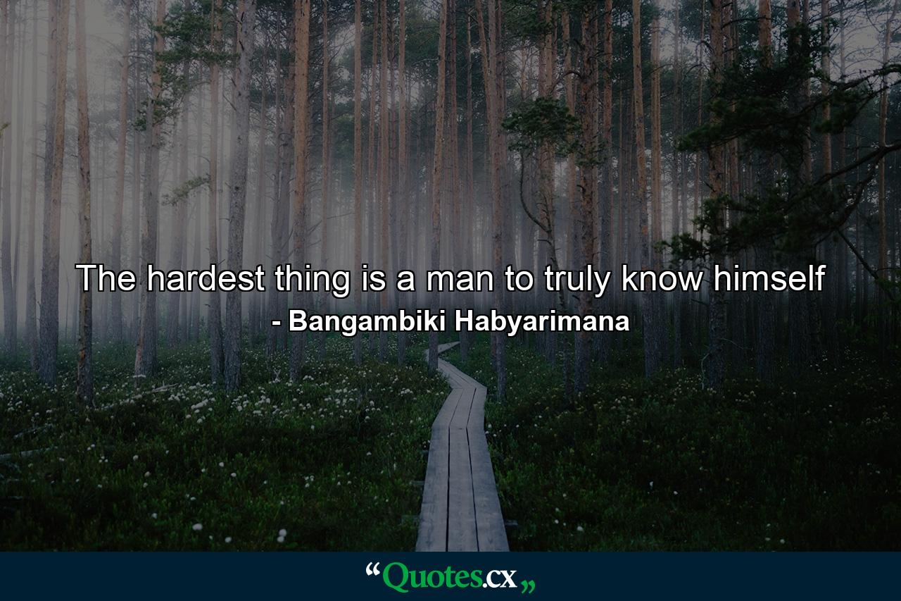 The hardest thing is a man to truly know himself - Quote by Bangambiki Habyarimana