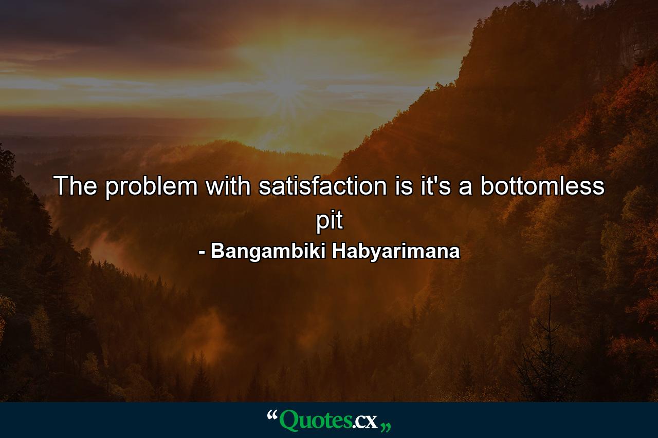 The problem with satisfaction is it's a bottomless pit - Quote by Bangambiki Habyarimana