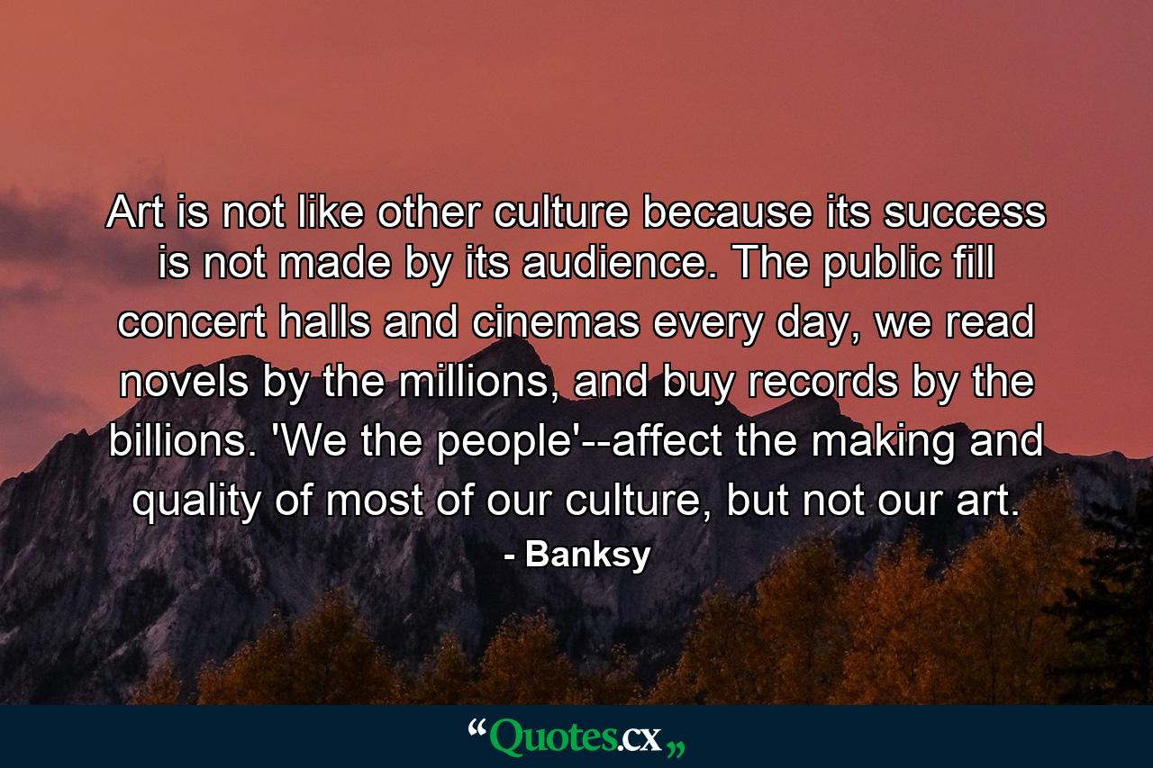 Art is not like other culture because its success is not made by its audience. The public fill concert halls and cinemas every day, we read novels by the millions, and buy records by the billions. 'We the people'--affect the making and quality of most of our culture, but not our art. - Quote by Banksy