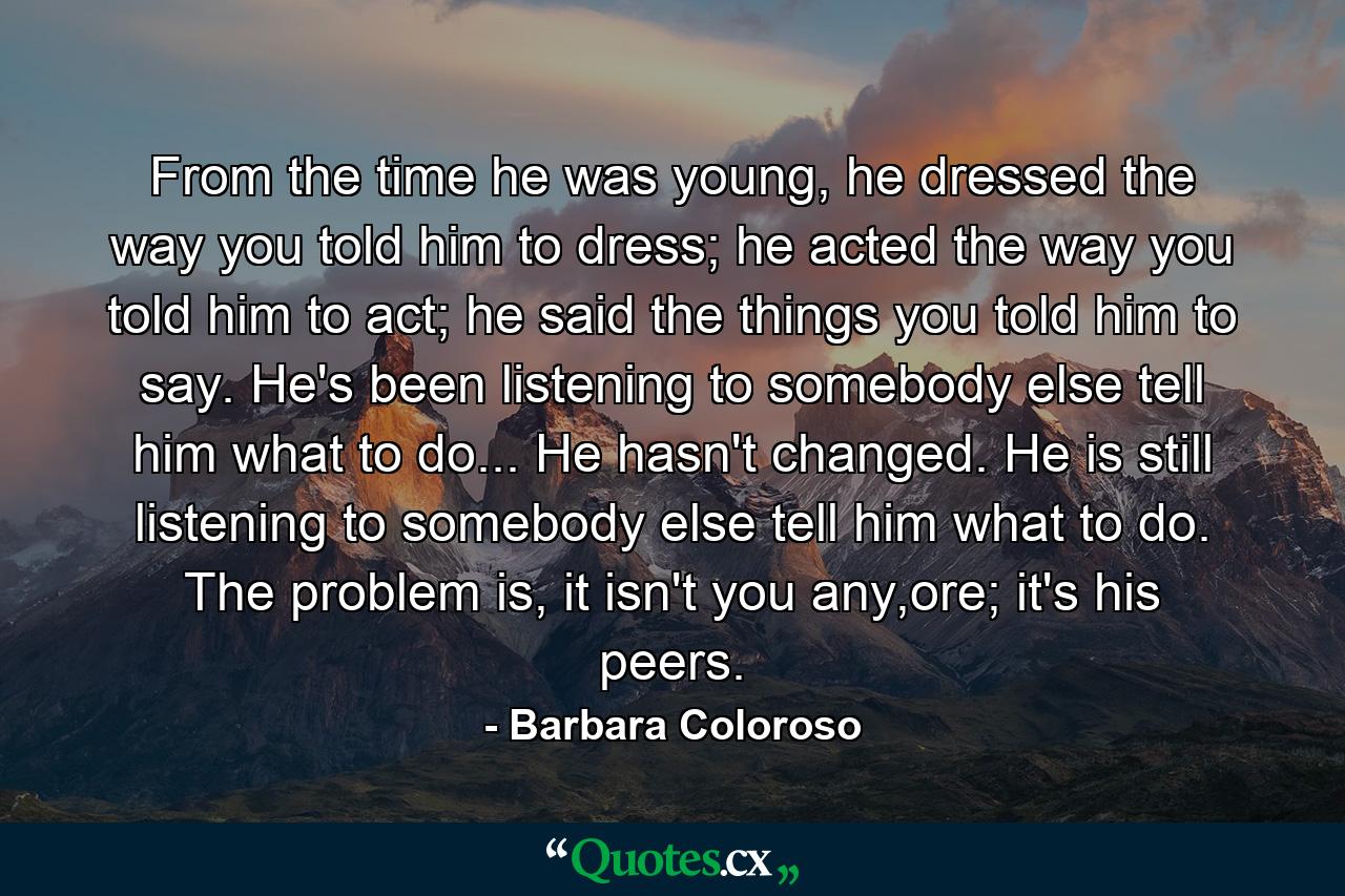 From the time he was young, he dressed the way you told him to dress; he acted the way you told him to act; he said the things you told him to say. He's been listening to somebody else tell him what to do... He hasn't changed. He is still listening to somebody else tell him what to do. The problem is, it isn't you any,ore; it's his peers. - Quote by Barbara Coloroso