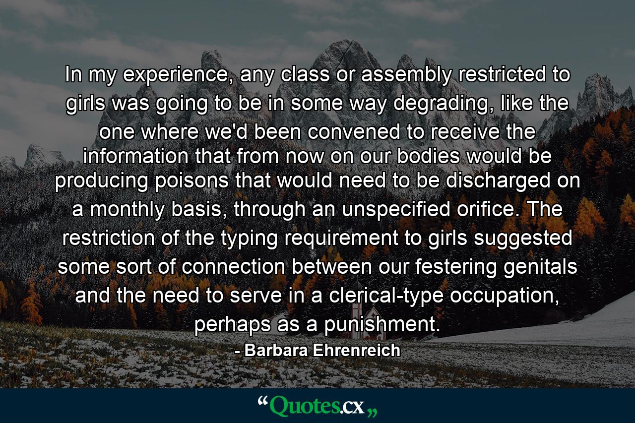 In my experience, any class or assembly restricted to girls was going to be in some way degrading, like the one where we'd been convened to receive the information that from now on our bodies would be producing poisons that would need to be discharged on a monthly basis, through an unspecified orifice. The restriction of the typing requirement to girls suggested some sort of connection between our festering genitals and the need to serve in a clerical-type occupation, perhaps as a punishment. - Quote by Barbara Ehrenreich