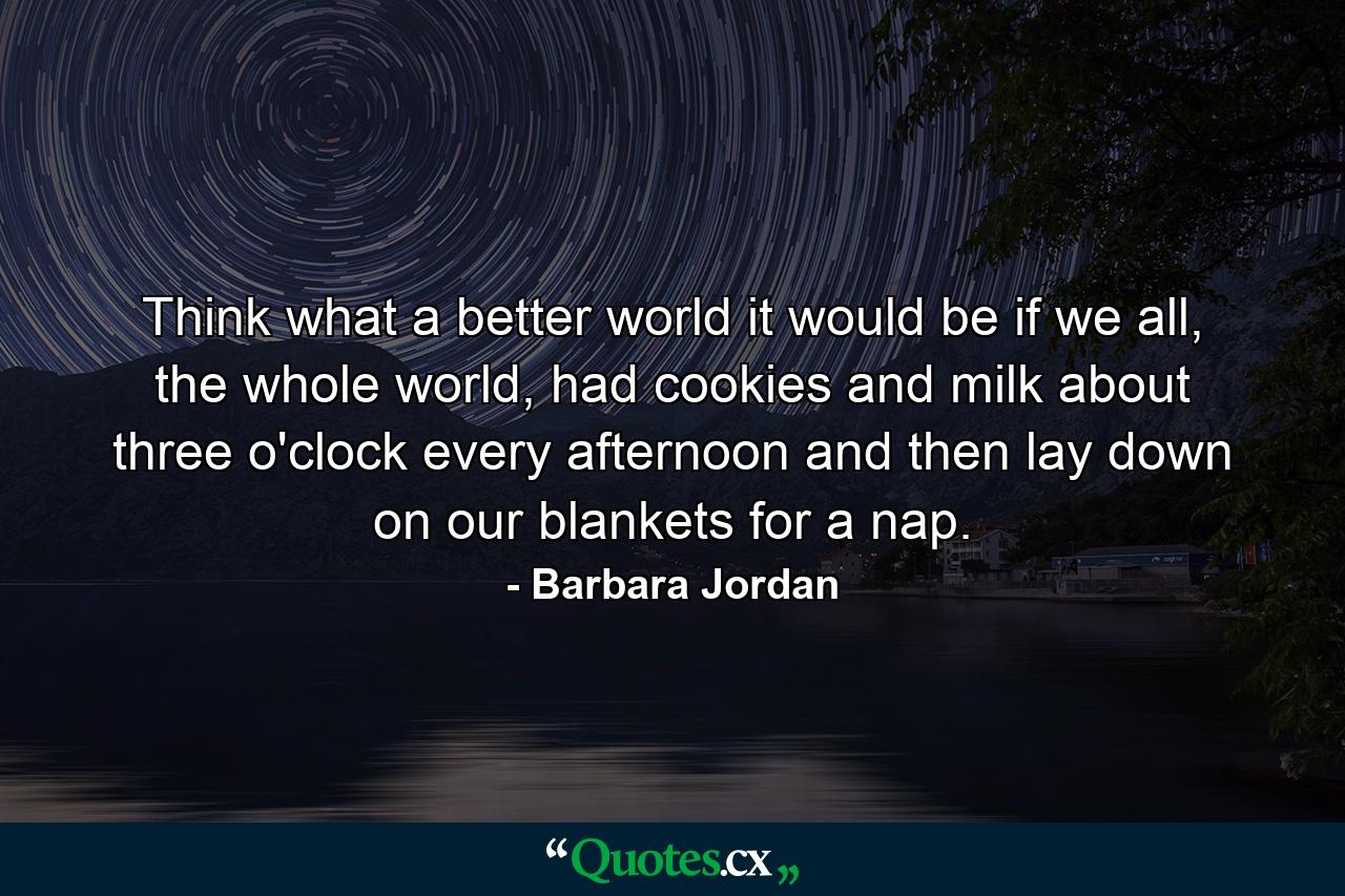 Think what a better world it would be if we all, the whole world, had cookies and milk about three o'clock every afternoon and then lay down on our blankets for a nap. - Quote by Barbara Jordan