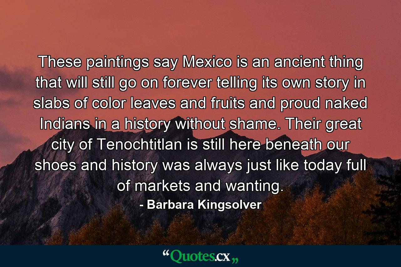 These paintings say Mexico is an ancient thing that will still go on forever telling its own story in slabs of color leaves and fruits and proud naked Indians in a history without shame. Their great city of Tenochtitlan is still here beneath our shoes and history was always just like today full of markets and wanting. - Quote by Barbara Kingsolver