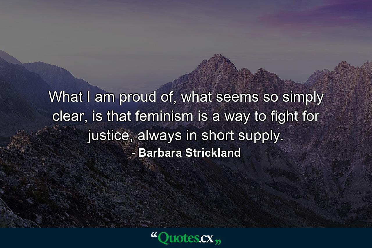 What I am proud of, what seems so simply clear, is that feminism is a way to fight for justice, always in short supply. - Quote by Barbara Strickland