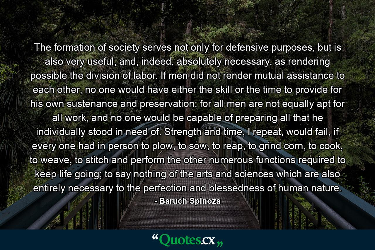 The formation of society serves not only for defensive purposes, but is also very useful, and, indeed, absolutely necessary, as rendering possible the division of labor. If men did not render mutual assistance to each other, no one would have either the skill or the time to provide for his own sustenance and preservation: for all men are not equally apt for all work, and no one would be capable of preparing all that he individually stood in need of. Strength and time, I repeat, would fail, if every one had in person to plow, to sow, to reap, to grind corn, to cook, to weave, to stitch and perform the other numerous functions required to keep life going; to say nothing of the arts and sciences which are also entirely necessary to the perfection and blessedness of human nature. - Quote by Baruch Spinoza