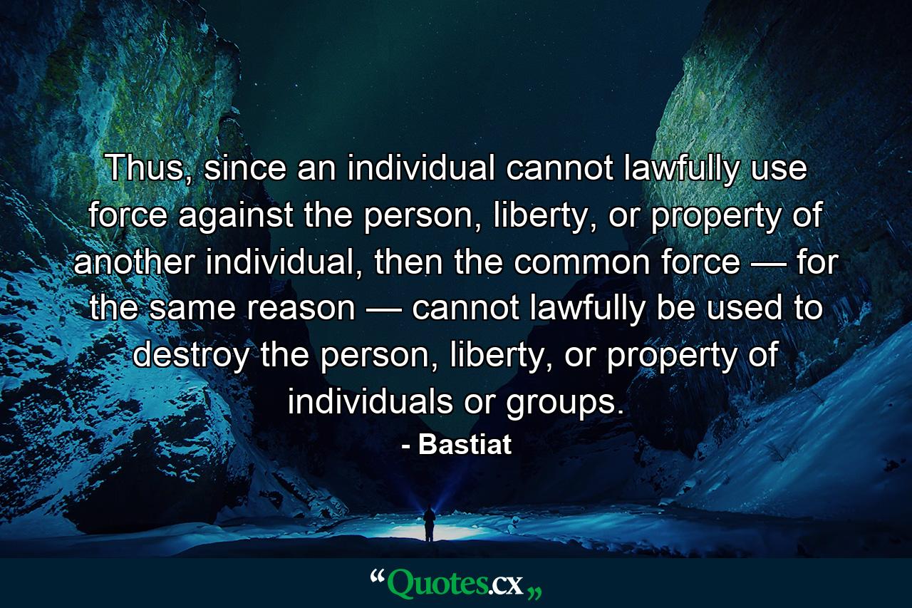 Thus, since an individual cannot lawfully use force against the person, liberty, or property of another individual, then the common force — for the same reason — cannot lawfully be used to destroy the person, liberty, or property of individuals or groups. - Quote by Bastiat