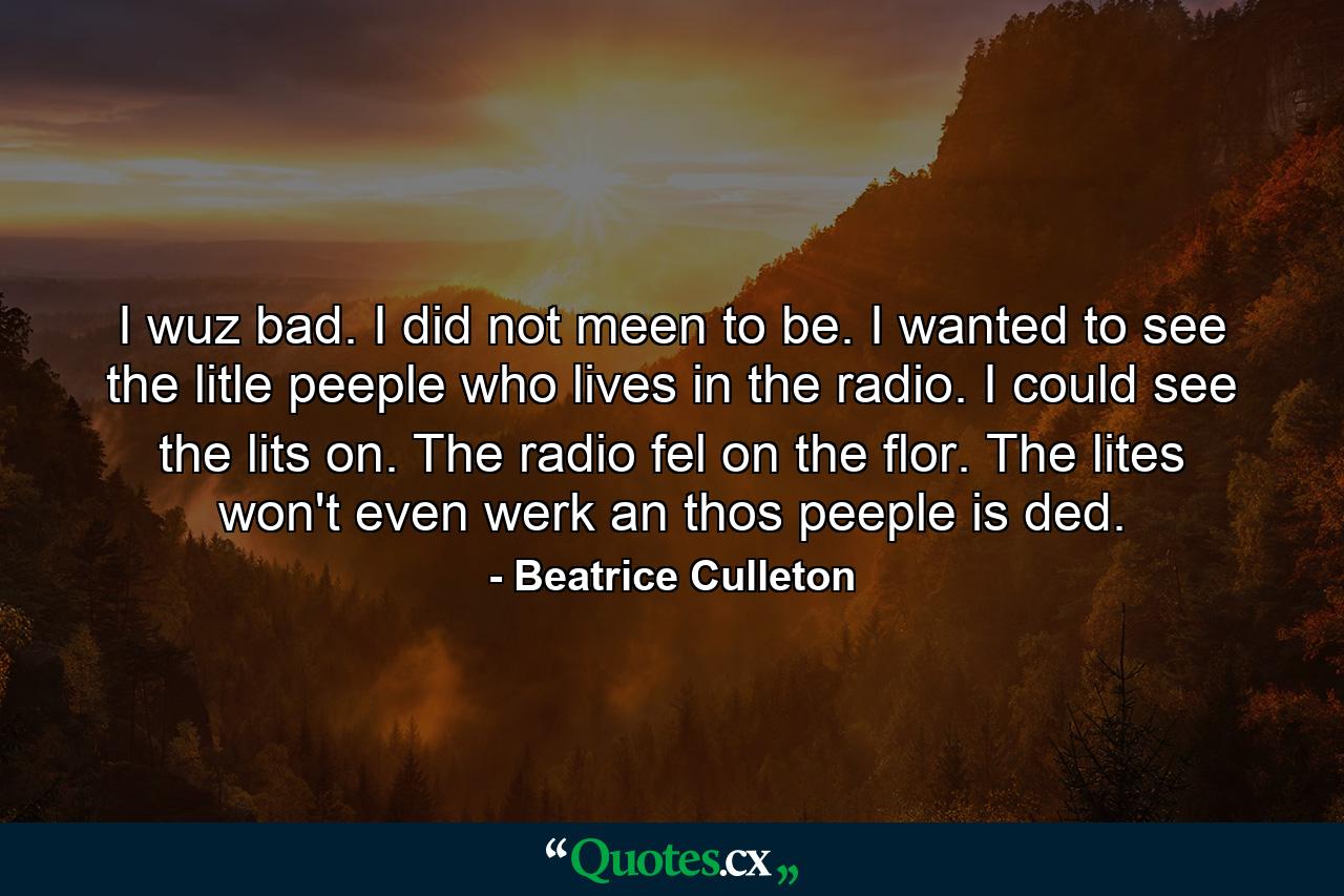 I wuz bad. I did not meen to be. I wanted to see the litle peeple who lives in the radio. I could see the lits on. The radio fel on the flor. The lites won't even werk an thos peeple is ded. - Quote by Beatrice Culleton