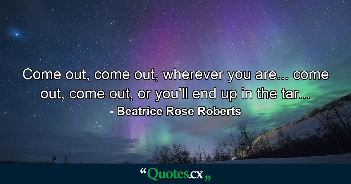 Come out, come out, wherever you are... come out, come out, or you'll end up in the tar... - Quote by Beatrice Rose Roberts