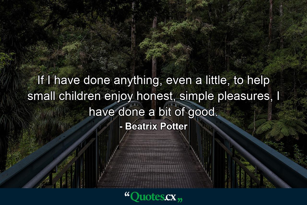 If I have done anything, even a little, to help small children enjoy honest, simple pleasures, I have done a bit of good. - Quote by Beatrix Potter