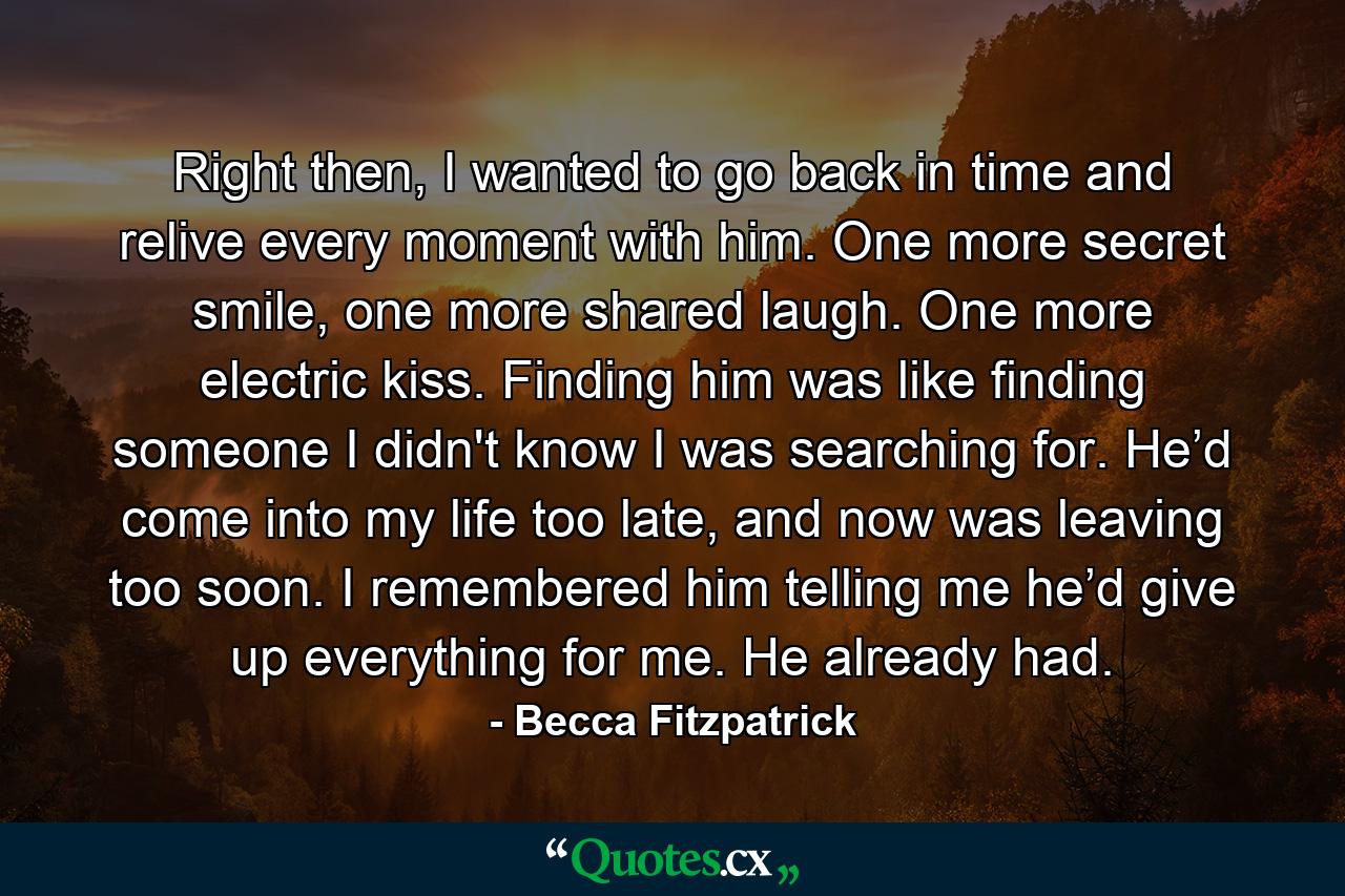 Right then, I wanted to go back in time and relive every moment with him. One more secret smile, one more shared laugh. One more electric kiss. Finding him was like finding someone I didn't know I was searching for. He’d come into my life too late, and now was leaving too soon. I remembered him telling me he’d give up everything for me. He already had. - Quote by Becca Fitzpatrick