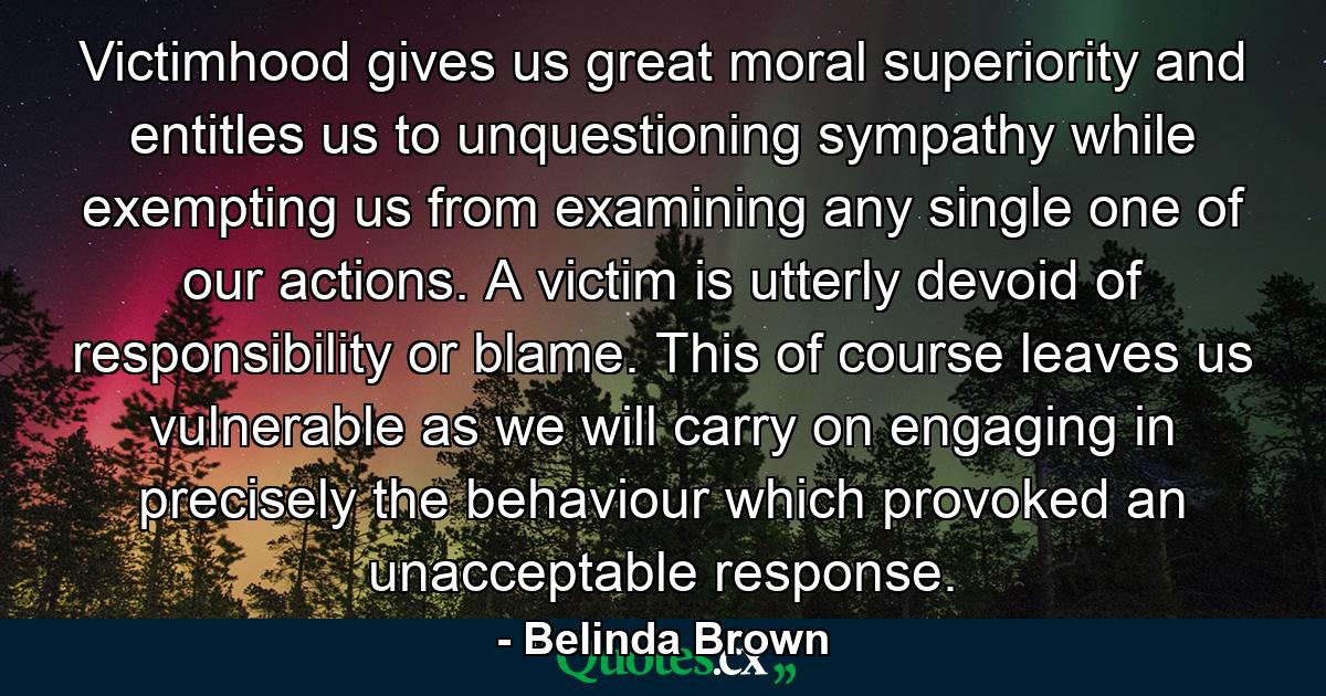 Victimhood gives us great moral superiority and entitles us to unquestioning sympathy while exempting us from examining any single one of our actions. A victim is utterly devoid of responsibility or blame. This of course leaves us vulnerable as we will carry on engaging in precisely the behaviour which provoked an unacceptable response. - Quote by Belinda Brown