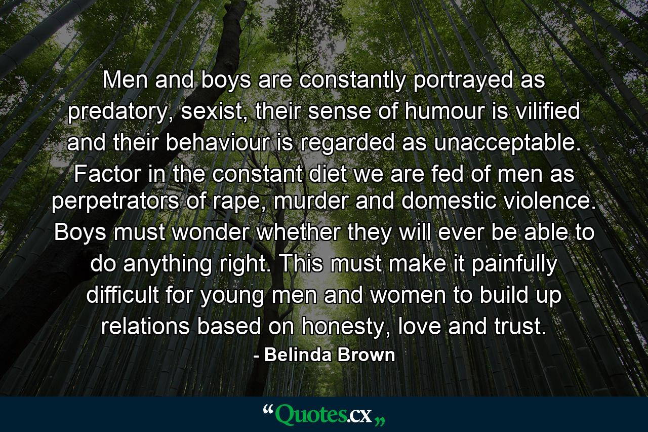 Men and boys are constantly portrayed as predatory, sexist, their sense of humour is vilified and their behaviour is regarded as unacceptable. Factor in the constant diet we are fed of men as perpetrators of rape, murder and domestic violence. Boys must wonder whether they will ever be able to do anything right. This must make it painfully difficult for young men and women to build up relations based on honesty, love and trust. - Quote by Belinda Brown