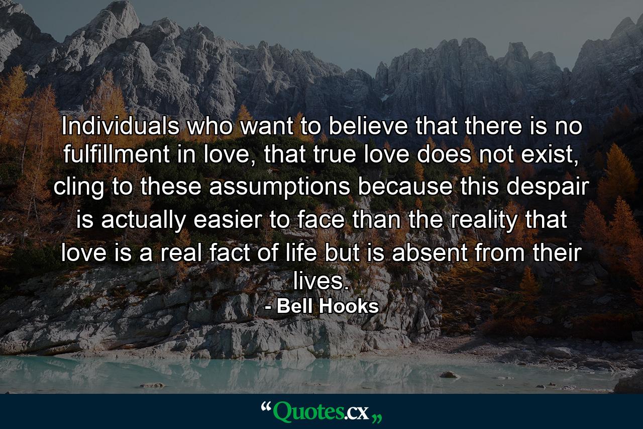 Individuals who want to believe that there is no fulfillment in love, that true love does not exist, cling to these assumptions because this despair is actually easier to face than the reality that love is a real fact of life but is absent from their lives. - Quote by Bell Hooks