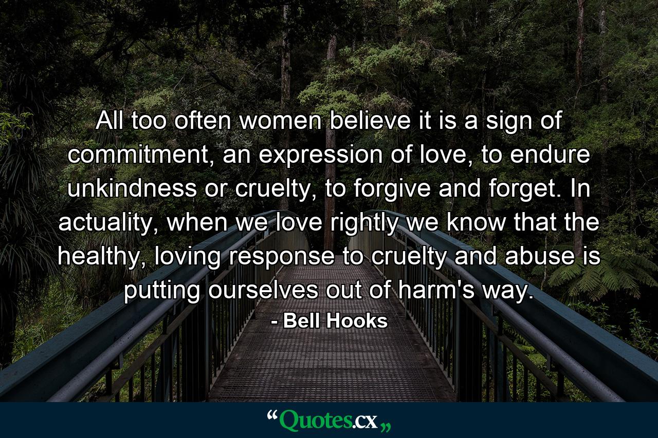 All too often women believe it is a sign of commitment, an expression of love, to endure unkindness or cruelty, to forgive and forget. In actuality, when we love rightly we know that the healthy, loving response to cruelty and abuse is putting ourselves out of harm's way. - Quote by Bell Hooks