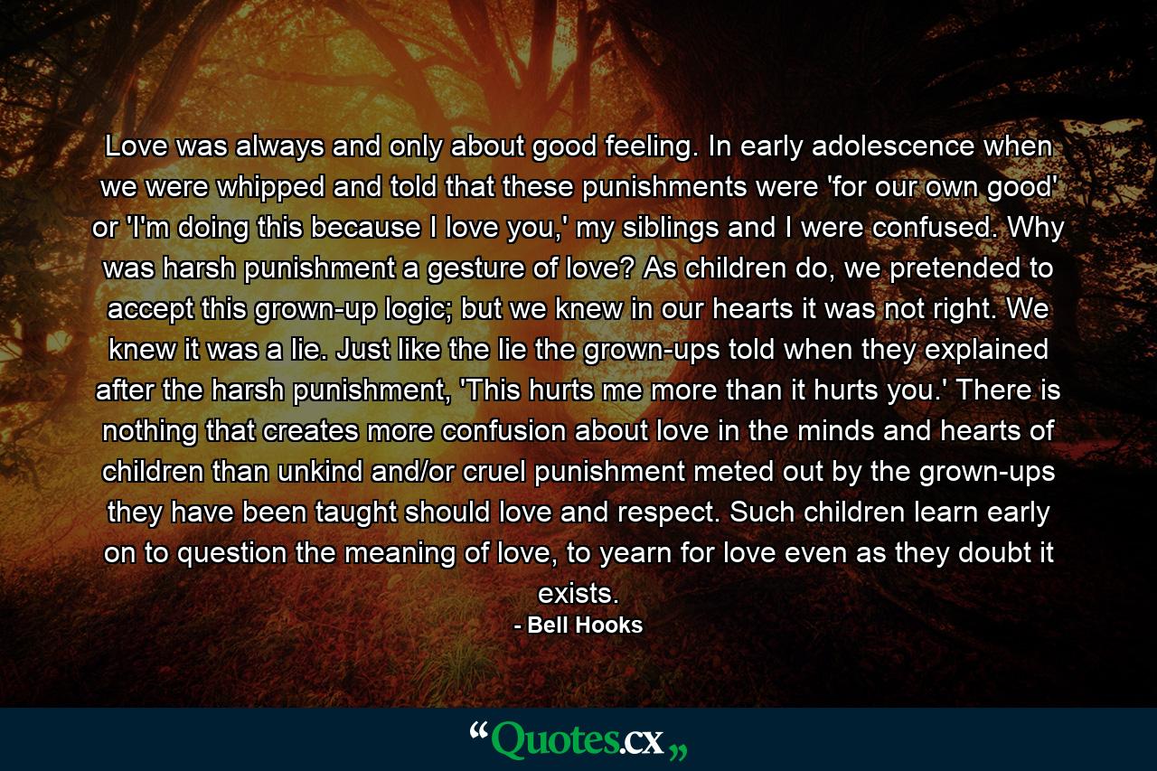 Love was always and only about good feeling. In early adolescence when we were whipped and told that these punishments were 'for our own good' or 'I'm doing this because I love you,' my siblings and I were confused. Why was harsh punishment a gesture of love? As children do, we pretended to accept this grown-up logic; but we knew in our hearts it was not right. We knew it was a lie. Just like the lie the grown-ups told when they explained after the harsh punishment, 'This hurts me more than it hurts you.' There is nothing that creates more confusion about love in the minds and hearts of children than unkind and/or cruel punishment meted out by the grown-ups they have been taught should love and respect. Such children learn early on to question the meaning of love, to yearn for love even as they doubt it exists. - Quote by Bell Hooks