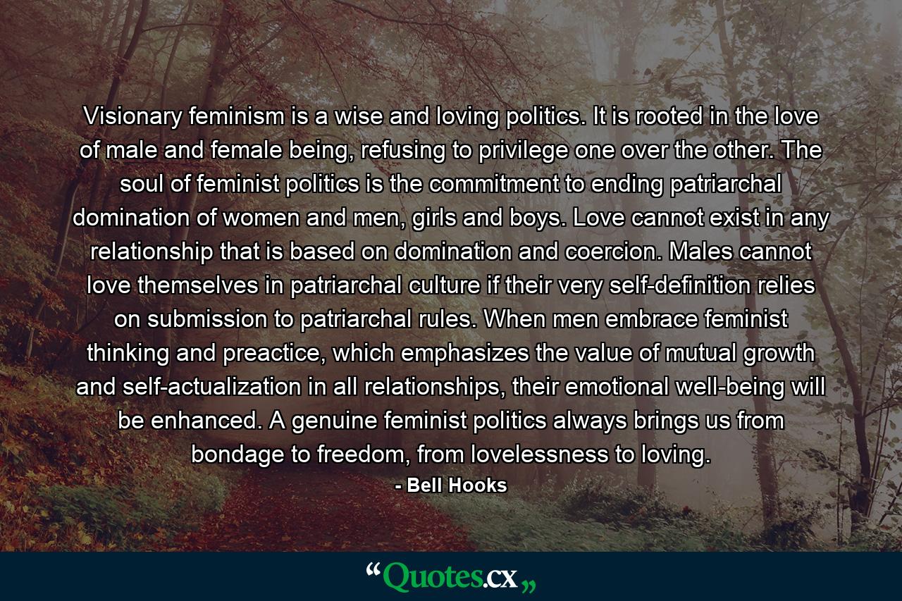 Visionary feminism is a wise and loving politics. It is rooted in the love of male and female being, refusing to privilege one over the other. The soul of feminist politics is the commitment to ending patriarchal domination of women and men, girls and boys. Love cannot exist in any relationship that is based on domination and coercion. Males cannot love themselves in patriarchal culture if their very self-definition relies on submission to patriarchal rules. When men embrace feminist thinking and preactice, which emphasizes the value of mutual growth and self-actualization in all relationships, their emotional well-being will be enhanced. A genuine feminist politics always brings us from bondage to freedom, from lovelessness to loving. - Quote by Bell Hooks