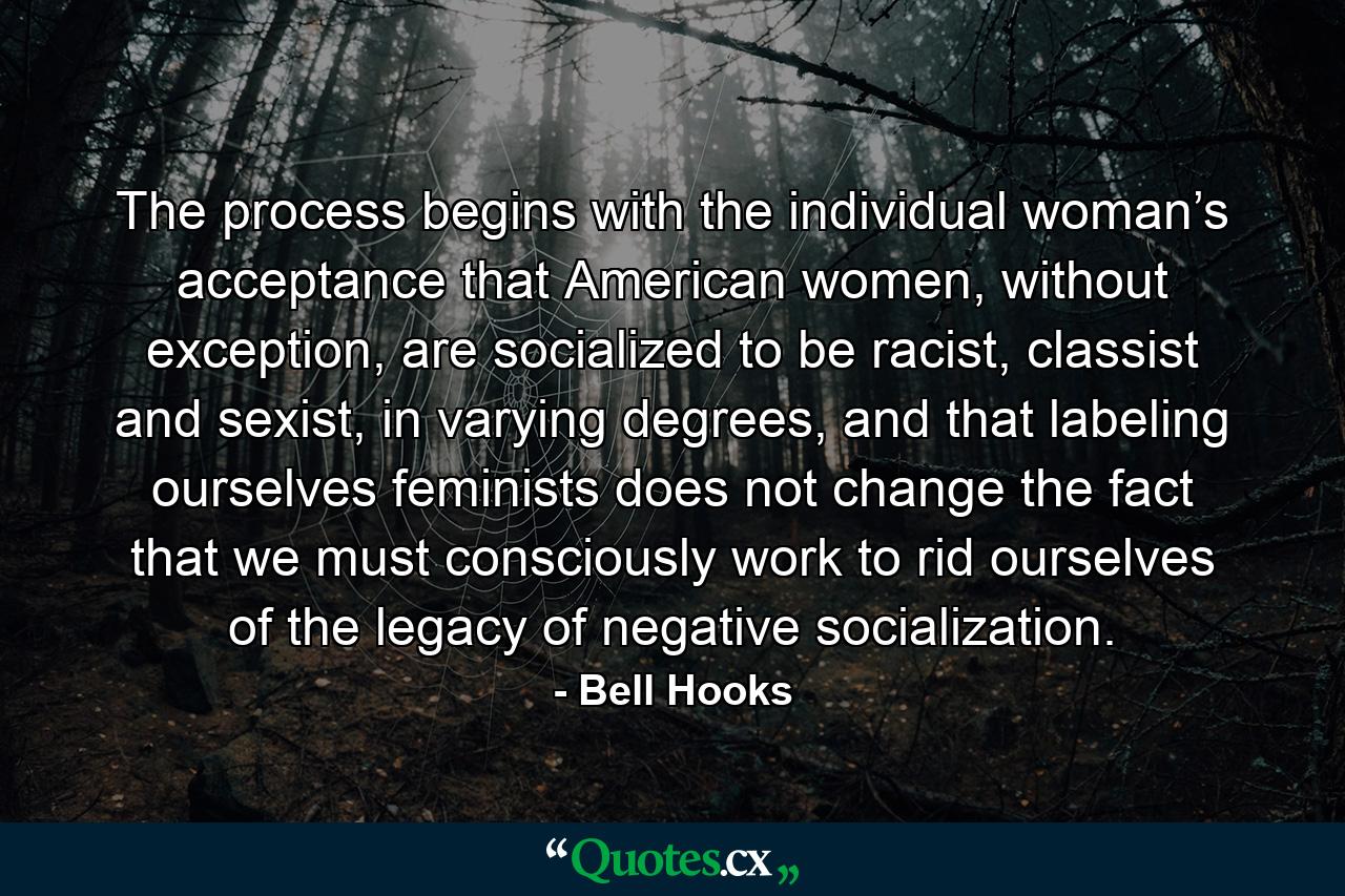 The process begins with the individual woman’s acceptance that American women, without exception, are socialized to be racist, classist and sexist, in varying degrees, and that labeling ourselves feminists does not change the fact that we must consciously work to rid ourselves of the legacy of negative socialization. - Quote by Bell Hooks