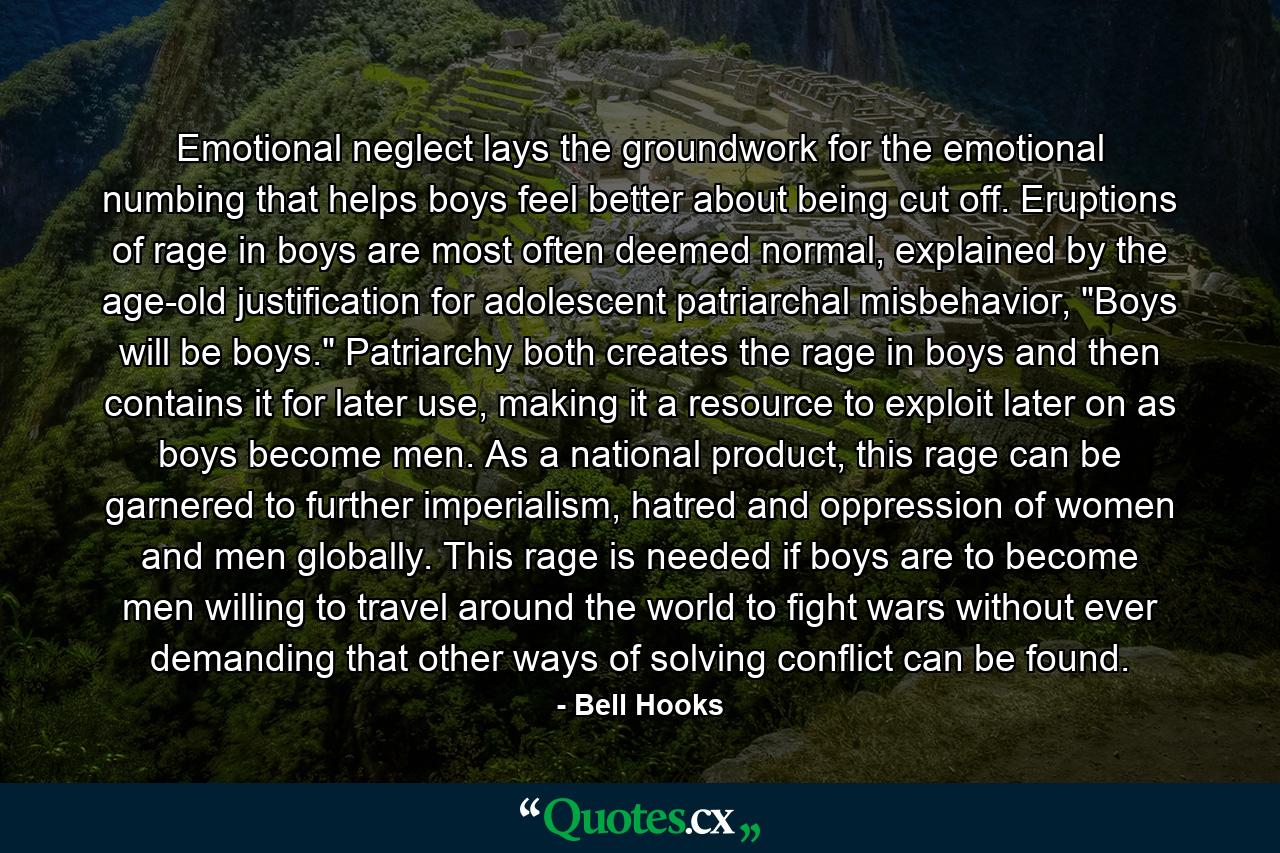 Emotional neglect lays the groundwork for the emotional numbing that helps boys feel better about being cut off. Eruptions of rage in boys are most often deemed normal, explained by the age-old justification for adolescent patriarchal misbehavior, 