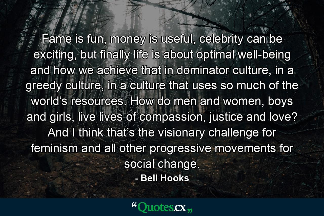 Fame is fun, money is useful, celebrity can be exciting, but finally life is about optimal well-being and how we achieve that in dominator culture, in a greedy culture, in a culture that uses so much of the world’s resources. How do men and women, boys and girls, live lives of compassion, justice and love? And I think that’s the visionary challenge for feminism and all other progressive movements for social change. - Quote by Bell Hooks