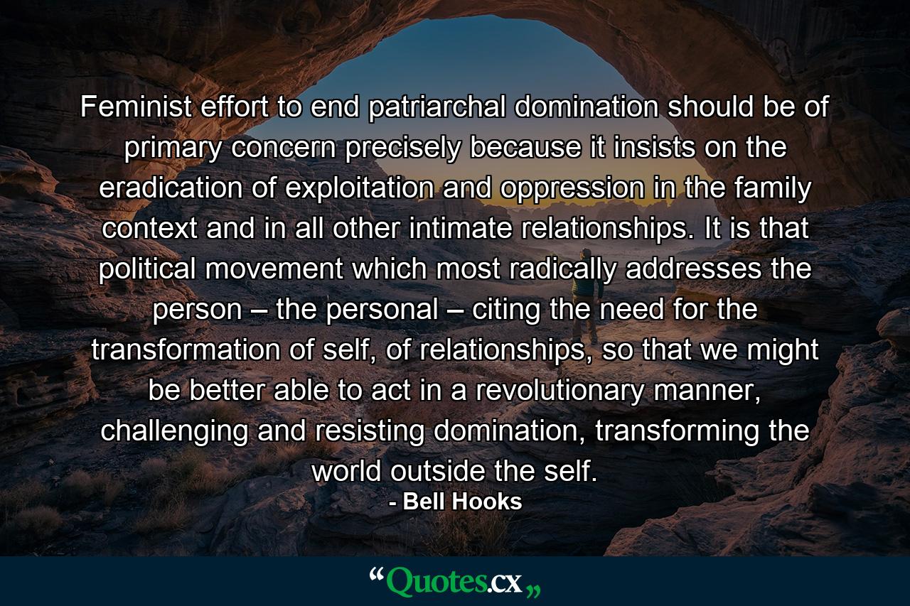 Feminist effort to end patriarchal domination should be of primary concern precisely because it insists on the eradication of exploitation and oppression in the family context and in all other intimate relationships. It is that political movement which most radically addresses the person – the personal – citing the need for the transformation of self, of relationships, so that we might be better able to act in a revolutionary manner, challenging and resisting domination, transforming the world outside the self. - Quote by Bell Hooks