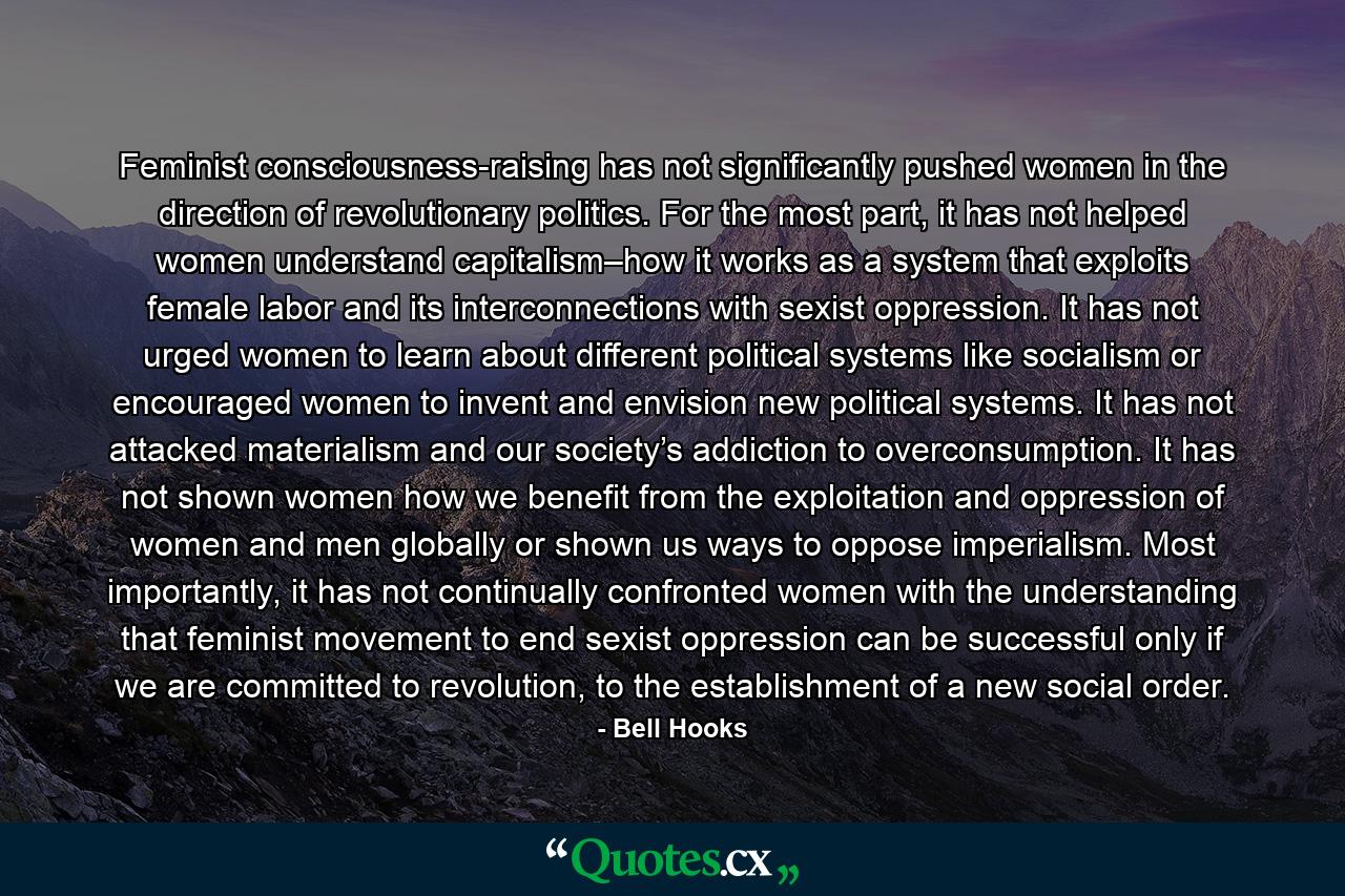 Feminist consciousness-raising has not significantly pushed women in the direction of revolutionary politics. For the most part, it has not helped women understand capitalism–how it works as a system that exploits female labor and its interconnections with sexist oppression. It has not urged women to learn about different political systems like socialism or encouraged women to invent and envision new political systems. It has not attacked materialism and our society’s addiction to overconsumption. It has not shown women how we benefit from the exploitation and oppression of women and men globally or shown us ways to oppose imperialism. Most importantly, it has not continually confronted women with the understanding that feminist movement to end sexist oppression can be successful only if we are committed to revolution, to the establishment of a new social order. - Quote by Bell Hooks