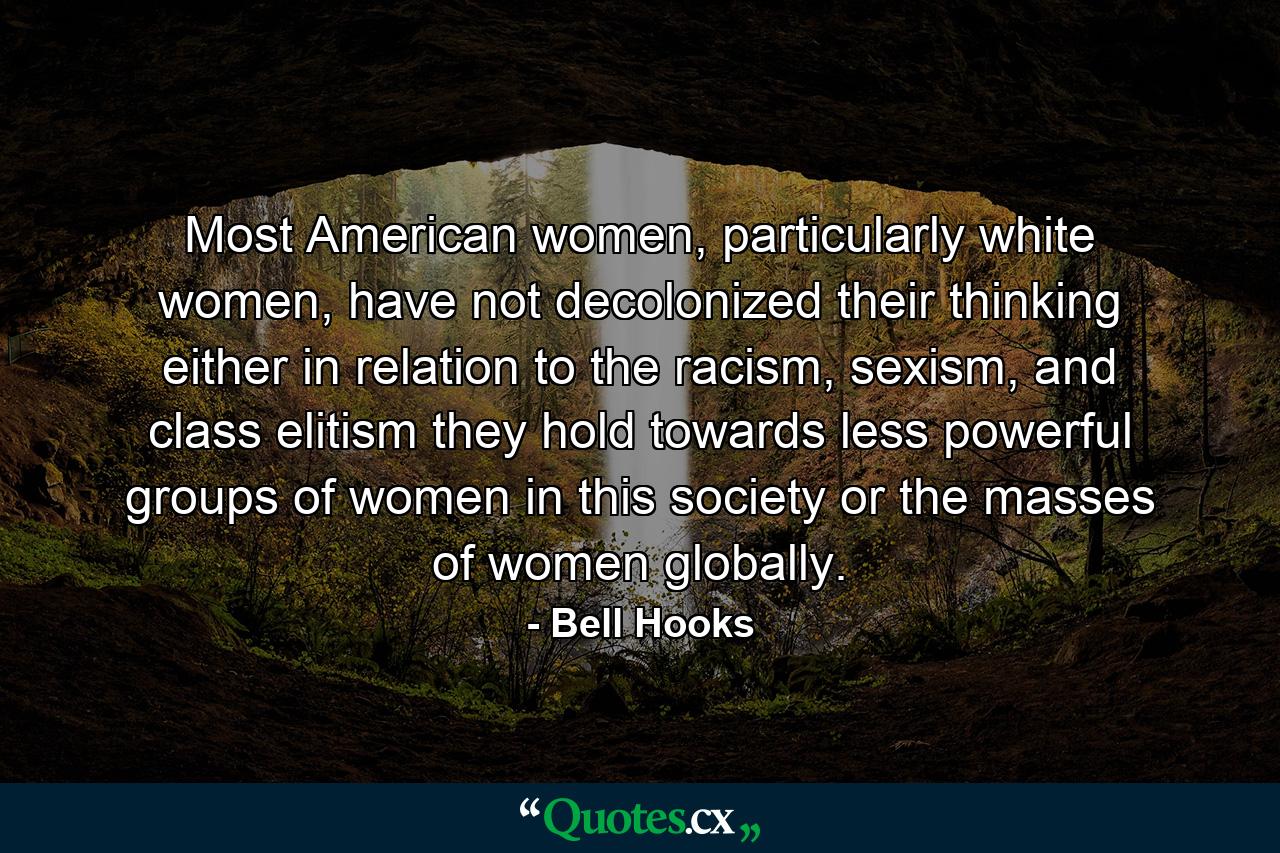 Most American women, particularly white women, have not decolonized their thinking either in relation to the racism, sexism, and class elitism they hold towards less powerful groups of women in this society or the masses of women globally. - Quote by Bell Hooks